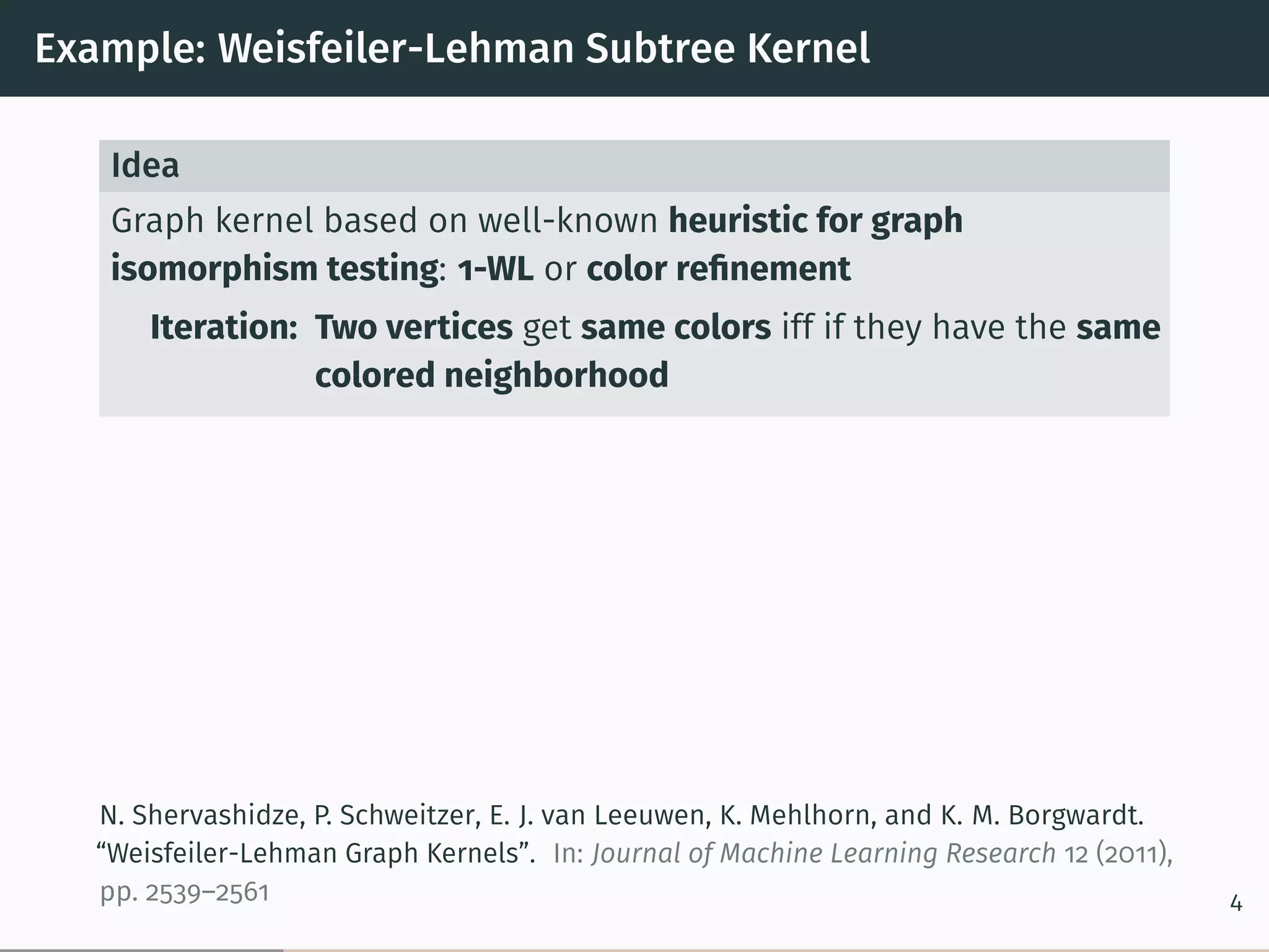 Example: Weisfeiler-Lehman Subtree Kernel
Idea
Graph kernel based on well-known heuristic for graph
isomorphism testing: 1-WL or color reﬁnement
Iteration: Two vertices get same colors iff if they have the same
colored neighborhood
N. Shervashidze, P. Schweitzer, E. J. van Leeuwen, K. Mehlhorn, and K. M. Borgwardt.
“Weisfeiler-Lehman Graph Kernels”. In: Journal of Machine Learning Research 12 (2011),
pp. 2539–2561 4
 