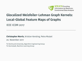 Glocalized Weisfeiler-Lehman Graph Kernels:
Local-Global Feature Maps of Graphs
IEEE ICDM 2017
Christopher Morris, Kristian Kersting, Petra Mutzel
20. November 2017
TU Dortmund University, Algorithm Engineering Group
TU Darmstadt, Machine Learning Group
 