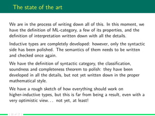 The state of the art
We are in the process of writing down all of this. In this moment, we
have the deﬁnition of ML-category, a few of its properties, and the
deﬁnition of interpretation written down with all the details.
Inductive types are completely developed: however, only the syntactic
side has been polished. The semantics of them needs to be written
and checked once again.
We have the deﬁnition of syntactic category, the classiﬁcation,
soundness and completeness theorem to polish: they have been
developed in all the details, but not yet written down in the proper
mathematical style.
We have a rough sketch of how everything should work on
higher-inductive types, but this is far from being a result, even with a
very optimistic view. . . not yet, at least!
( 16 of 17 )
 