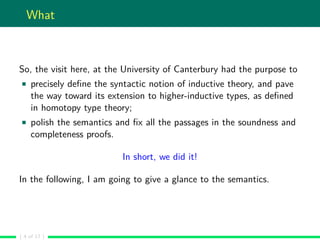What
So, the visit here, at the University of Canterbury had the purpose to
precisely deﬁne the syntactic notion of inductive theory, and pave
the way toward its extension to higher-inductive types, as deﬁned
in homotopy type theory;
polish the semantics and ﬁx all the passages in the soundness and
completeness proofs.
In short, we did it!
In the following, I am going to give a glance to the semantics.
( 4 of 17 )
 