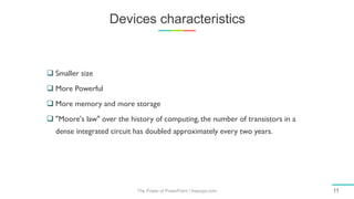 Devices characteristics
The Power of PowerPoint | thepopp.com 11
 Smaller size
 More Powerful
 More memory and more storage
 "Moore's law" over the history of computing, the number of transistors in a
dense integrated circuit has doubled approximately every two years.
 