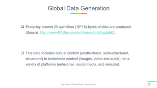 Global Data Generation
The Power of PowerPoint | thepopp.com 12
 Everyday around 20 quintillion (10^18) bytes of data are produced
(Source: http://www-01.ibm.com/software/data/bigdata/).
 This data includes textual content (unstructured, semi-structured,
structured) to multimedia content (images, video and audio), on a
variety of platforms (enterprise, social media, and sensors).
 