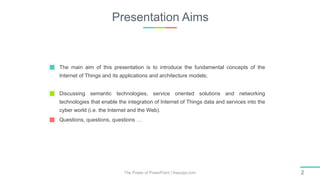Presentation Aims
The Power of PowerPoint | thepopp.com 2
The main aim of this presentation is to introduce the fundamental concepts of the
Internet of Things and its applications and architecture models;
Discussing semantic technologies, service oriented solutions and networking
technologies that enable the integration of Internet of Things data and services into the
cyber world (i.e. the Internet and the Web).
Questions, questions, questions …
 