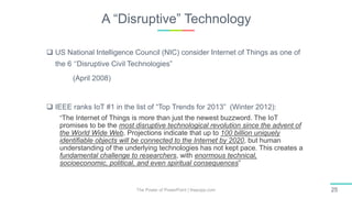 A “Disruptive” Technology
The Power of PowerPoint | thepopp.com 25
 US National Intelligence Council (NIC) consider Internet of Things as one of
the 6 ‘‘Disruptive Civil Technologies”
(April 2008)
 IEEE ranks IoT #1 in the list of “Top Trends for 2013” (Winter 2012):
“The Internet of Things is more than just the newest buzzword. The IoT
promises to be the most disruptive technological revolution since the advent of
the World Wide Web. Projections indicate that up to 100 billion uniquely
identifiable objects will be connected to the Internet by 2020, but human
understanding of the underlying technologies has not kept pace. This creates a
fundamental challenge to researchers, with enormous technical,
socioeconomic, political, and even spiritual consequences”
 