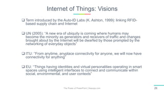 Internet of Things: Visions
The Power of PowerPoint | thepopp.com 26
 Term introduced by the Auto-ID Labs (K. Ashton, 1999): linking RFID-
based supply chain and Internet
 UN (2005): “A new era of ubiquity is coming where humans may
become the minority as generators and receivers of trafﬁc and changes
brought about by the Internet will be dwarfed by those prompted by the
networking of everyday objects”
 ITU: ‘‘From anytime, anyplace connectivity for anyone, we will now have
connectivity for anything”
 EU: ‘‘Things having identities and virtual personalities operating in smart
spaces using intelligent interfaces to connect and communicate within
social, environmental, and user contexts”
 