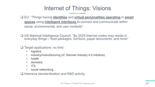 Internet of Things: Visions
The Power of PowerPoint | thepopp.com 27
 EU: ‘‘Things having identities and virtual personalities operating in smart
spaces using intelligent interfaces to connect and communicate within
social, environmental, and user contexts”
 US National Intelligence Council: ‘‘By 2025 Internet nodes may reside in
everyday things – food packages, furniture, paper documents, and more”
 Target applications: no limit:
• logistics
• industry/manufacturing (cf. German Industry 4.0 initiative)
• health
• domotics
• ITS
• social networking…
 Intensive standardization and R&D activity
 