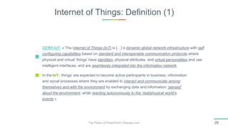 Internet of Things: Definition (1)
The Power of PowerPoint | thepopp.com 28
CERP-IoT: « The Internet of Things (IoT) is […] a dynamic global network infrastructure with self
configuring capabilities based on standard and interoperable communication protocols where
physical and virtual ‘things’ have identities, physical attributes, and virtual personalities and use
intelligent interfaces, and are seamlessly integrated into the information network.
In the IoT, ‘things’ are expected to become active participants in business, information
and social processes where they are enabled to interact and communicate among
themselves and with the environment by exchanging data and information ‘sensed’
about the environment, while reacting autonomously to the ‘real/physical world’s
events »
 