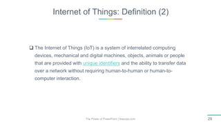 Internet of Things: Definition (2)
The Power of PowerPoint | thepopp.com 29
 The Internet of Things (IoT) is a system of interrelated computing
devices, mechanical and digital machines, objects, animals or people
that are provided with unique identifiers and the ability to transfer data
over a network without requiring human-to-human or human-to-
computer interaction.
 