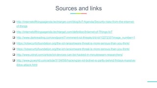 Sources and links
 http://internetofthingsagenda.techtarget.com/blog/IoT-Agenda/Security-risks-from-the-internet-
of-things
 http://internetofthingsagenda.techtarget.com/definition/Internet-of-Things-IoT
 http://www.darkreading.com/endpoint/7-imminent-iot-threats/d/d-id/1327233?image_number=1
 https://iotsecurityfoundation.org/the-iot-ransomware-threat-is-more-serious-than-you-think/
 https://iotsecurityfoundation.org/the-iot-ransomware-threat-is-more-serious-than-you-think/
 http://www.zdnet.com/article/iot-devices-can-be-hacked-in-minuteswarn-researchers/
 http://www.pcworld.com/article/3134056/hacking/an-iot-botnet-is-partly-behind-fridays-massive-
ddos-attack.html
 