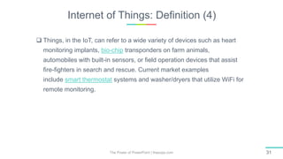 Internet of Things: Definition (4)
The Power of PowerPoint | thepopp.com 31
 Things, in the IoT, can refer to a wide variety of devices such as heart
monitoring implants, bio-chip transponders on farm animals,
automobiles with built-in sensors, or field operation devices that assist
fire-fighters in search and rescue. Current market examples
include smart thermostat systems and washer/dryers that utilize WiFi for
remote monitoring.
 