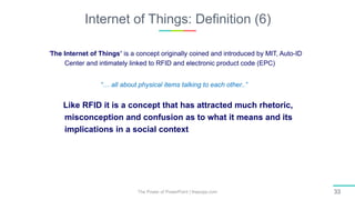 Internet of Things: Definition (6)
The Power of PowerPoint | thepopp.com 33
‘The Internet of Things’ is a concept originally coined and introduced by MIT, Auto-ID
Center and intimately linked to RFID and electronic product code (EPC)
“… all about physical items talking to each other..”
Like RFID it is a concept that has attracted much rhetoric,
misconception and confusion as to what it means and its
implications in a social context
 