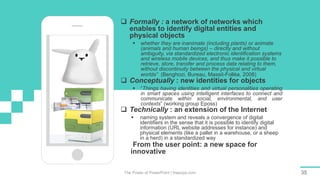 The Power of PowerPoint | thepopp.com 35
 Formally : a network of networks which
enables to identify digital entities and
physical objects
 whether they are inanimate (including plants) or animate
(animals and human beings) – directly and without
ambiguity, via standardized electronic identification systems
and wireless mobile devices, and thus make it possible to
retrieve, store, transfer and process data relating to them,
without discontinuity between the physical and virtual
worlds” (Benghozi, Bureau, Massit-Folléa, 2008)
 Conceptually : new identities for objects
 “Things having identities and virtual personalities operating
in smart spaces using intelligent interfaces to connect and
communicate within social, environmental, and user
contexts” (working group Eposs)
 Technically : an extension of the Internet
 naming system and reveals a convergence of digital
identifiers in the sense that it is possible to identify digital
information (URL website addresses for instance) and
physical elements (like a pallet in a warehouse, or a sheep
in a herd) in a standardized way
 From the user point: a new space for
innovative services
 