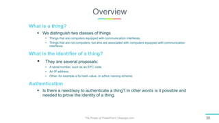 Overview
The Power of PowerPoint | thepopp.com 38
What is a thing?
 We distinguish two classes of things
• Things that are computers equipped with communication interfaces.
• Things that are not computers, but who are associated with computers equipped with communication
interfaces.
What is the identifier of a thing?
 They are several proposals:
• A serial number, such as an EPC code.
• An IP address.
• Other, for example a fix hash value, or adhoc naming scheme.
Authentication
 Is there a need/way to authenticate a thing? In other words is it possible and
needed to prove the identity of a thing.
 