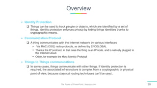 Overview
The Power of PowerPoint | thepopp.com 39
 Identity Protection
 Things can be used to track people or objects, which are identified by a set of
things. Identity protection enforces privacy by hiding things identities thanks to
cryptographic means.
 Communication Protocol
 A thing communicates with the Internet network by various interfaces
 Via MAC (OSI2) radio protocols, as defined by EPCGLOBAL
 Thanks the IP protocol, in that case the thing is an IP node, and is natively plugged in
the Internet Cloud.
 Other, for example the Host Identity Protocol
 Things to Things communications
 In some cases, things communicate with other things. If identity protection is
required, the associated infrastructure is complex from a cryptographic or physical
point of view, because classical routing techniques can't be used.
 