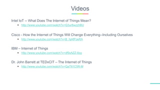 Videos
Intel IoT -- What Does The Internet of Things Mean?
 http://www.youtube.com/watch?v=Q3ur8wzzhBU
Cisco - How the Internet of Things Will Change Everything--Including Ourselves
 http://www.youtube.com/watch?v=B_hjAfPJeRA
IBM – Internet of Things
 http://www.youtube.com/watch?v=df9xAZZ-8zg
Dr. John Barrett at TEDxCIT – The Internet of Things
 http://www.youtube.com/watch?v=QaTIt1C5R-M
 