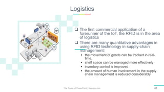 Logistics
The Power of PowerPoint | thepopp.com 41
 The first commercial application of a
forerunner of the IoT, the RFID is in the area
of logistics
 There are many quantitative advantages in
using RFID technology in supply-chain
management:
 the movement of goods can be tracked in real-
time,
 shelf space can be managed more effectively
 inventory control is improved
 the amount of human involvement in the supply
chain management is reduced considerably.
 