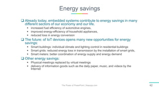 Energy savings
The Power of PowerPoint | thepopp.com 42
 Already today, embedded systems contribute to energy savings in many
different sectors of our economy and our life.
 increased fuel efficiency of automotive engines,
 improved energy-efficiency of household appliances,
 reduced loss in energy conversion
 The future: of IoT devices opens many new opportunities for energy
savings:
 Smart buildings: individual climate and lighting control in residential buildings
 Smart grids: reduced energy loss in transmission by the installation of smart grids,
 Smart meters: better coordination of energy supply and energy demand
 Other energy savings:
 Physical meetings replaced by virtual meetings
 delivery of information goods such as the daily paper, music, and videos by the
Internet
 