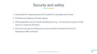 Security and safety
The Power of PowerPoint | thepopp.com 43
 Automated IoT based access control systems to buildings and homes
 IoT-based surveillance of public places
 Smart passports and IoT based identifications (e.g., a smart key to access a hotel
room or a smart ski lift ticket)
 Car-to-car and car-to-infrastructure communication will alert the driver of
dangerous traffic scenarios
 