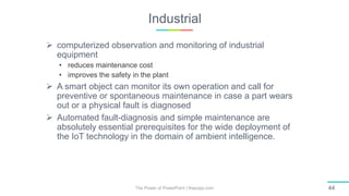 Industrial
The Power of PowerPoint | thepopp.com 44
 computerized observation and monitoring of industrial
equipment
• reduces maintenance cost
• improves the safety in the plant
 A smart object can monitor its own operation and call for
preventive or spontaneous maintenance in case a part wears
out or a physical fault is diagnosed
 Automated fault-diagnosis and simple maintenance are
absolutely essential prerequisites for the wide deployment of
the IoT technology in the domain of ambient intelligence.
 
