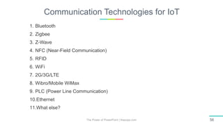 Communication Technologies for IoT
The Power of PowerPoint | thepopp.com 56
1. Bluetooth
2. Zigbee
3. Z-Wave
4. NFC (Near-Field Communication)
5. RFID
6. WiFi
7. 2G/3G/LTE
8. Wibro/Mobile WiMax
9. PLC (Power Line Communication)
10.Ethernet
11.What else?
 