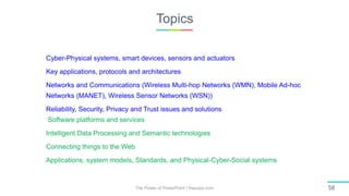 Topics
The Power of PowerPoint | thepopp.com 58
Cyber-Physical systems, smart devices, sensors and actuators
Key applications, protocols and architectures
Networks and Communications (Wireless Multi-hop Networks (WMN), Mobile Ad-hoc
Networks (MANET), Wireless Sensor Networks (WSN))
Reliability, Security, Privacy and Trust issues and solutions
Software platforms and services
Intelligent Data Processing and Semantic technologies
Connecting things to the Web
Applications, system models, Standards, and Physical-Cyber-Social systems
 