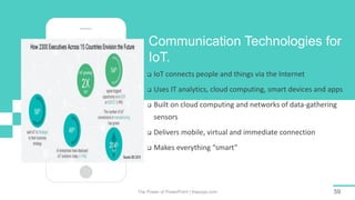 The Power of PowerPoint | thepopp.com 59
Communication Technologies for
IoT.
 IoT connects people and things via the Internet
 Uses IT analytics, cloud computing, smart devices and apps
 Built on cloud computing and networks of data-gathering
sensors
 Delivers mobile, virtual and immediate connection
 Makes everything “smart”
 