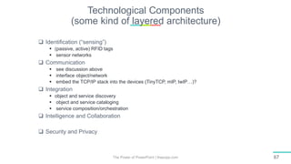 Technological Components
(some kind of layered architecture)
The Power of PowerPoint | thepopp.com 67
 Identification (“sensing”)
 (passive, active) RFID tags
 sensor networks
 Communication
 see discussion above
 interface object/network
 embed the TCP/IP stack into the devices (TinyTCP, mIP, IwIP…)?
 Integration
 object and service discovery
 object and service cataloging
 service composition/orchestration
 Intelligence and Collaboration
 Security and Privacy
 