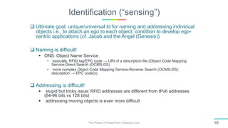 Identification (“sensing”)
The Power of PowerPoint | thepopp.com 68
 Ultimate goal: unique/universal Id for naming and addressing individual
objects i.e., to attach an ego to each object, condition to develop ego-
centric applications (cf. Jacob and the Angel (Genesis))
 Naming is difficult!
 ONS: Object Name Service
• basically, RFID tag/EPC code → URI of a description file (Object Code Mapping
Service-Direct Search (OCMS-DS)
• more complex Object Code Mapping Service-Reverse Search (OCMS-DS):
description → EPC code(s)
 Addressing is difficult!
 stupid but tricky issue: RFID addresses are different from IPv6 addresses
(64-96 bits vs 128 bits)
 addressing moving objects is even more difficult
 