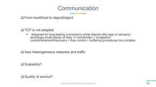 Communication
The Power of PowerPoint | thepopp.com 69
 From host2host to object2object
 TCP is not adapted
 designed for long-lasting connections while objects (like tags or sensors)
exchange small pieces of data => handshake + congestion
control/retransmit/recovery + flow control + buffering procedures too complex
 Very heterogeneous networks and traffic
 Scalability?
 Quality of service?
 