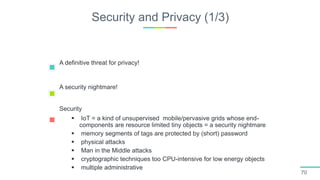 Security and Privacy (1/3)
70
A definitive threat for privacy!
A security nightmare!
Security
 IoT = a kind of unsupervised mobile/pervasive grids whose end-
components are resource limited tiny objects = a security nightmare
 memory segments of tags are protected by (short) password
 physical attacks
 Man in the Middle attacks
 cryptographic techniques too CPU-intensive for low energy objects
 multiple administrative domains
 