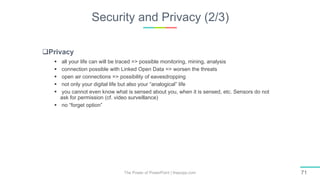 Security and Privacy (2/3)
The Power of PowerPoint | thepopp.com 71
Privacy
 all your life can will be traced => possible monitoring, mining, analysis
 connection possible with Linked Open Data => worsen the threats
 open air connections => possibility of eavesdropping
 not only your digital life but also your “analogical” life
 you cannot even know what is sensed about you, when it is sensed, etc. Sensors do not
ask for permission (cf. video surveillance)
 no “forget option”
 