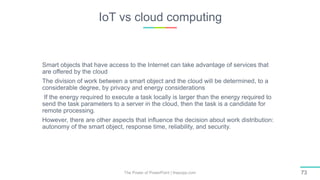 IoT vs cloud computing
The Power of PowerPoint | thepopp.com 73
Smart objects that have access to the Internet can take advantage of services that
are offered by the cloud
The division of work between a smart object and the cloud will be determined, to a
considerable degree, by privacy and energy considerations
If the energy required to execute a task locally is larger than the energy required to
send the task parameters to a server in the cloud, then the task is a candidate for
remote processing.
However, there are other aspects that influence the decision about work distribution:
autonomy of the smart object, response time, reliability, and security.
 