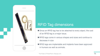 The Power of PowerPoint | thepopp.com 76
RFID Tag dimensions
 Since an RFID tag has to be attached to every object, the cost
of an RFID tag is a major issue.
 RFID tags come in various shapes and sizes and continue to
decrease in size
 RFID tags are implantable and implants have been approved
in humans as well as animals.
 
