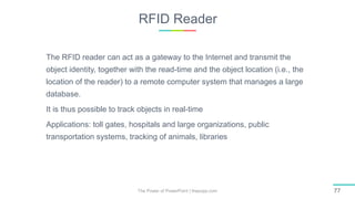 RFID Reader
The Power of PowerPoint | thepopp.com 77
The RFID reader can act as a gateway to the Internet and transmit the
object identity, together with the read-time and the object location (i.e., the
location of the reader) to a remote computer system that manages a large
database.
It is thus possible to track objects in real-time
Applications: toll gates, hospitals and large organizations, public
transportation systems, tracking of animals, libraries
 