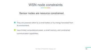 WSN node constraints
The Power of PowerPoint | thepopp.com 80
They are powered either by a small battery or by energy harvested from
its environment,
have limited computational power, a small memory, and constrained
communication capabilities.
Sensor nodes are resource constrained.
 