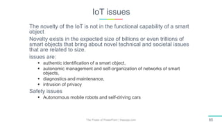 IoT issues
The Power of PowerPoint | thepopp.com 85
The novelty of the IoT is not in the functional capability of a smart
object
Novelty exists in the expected size of billions or even trillions of
smart objects that bring about novel technical and societal issues
that are related to size.
issues are:
 authentic identification of a smart object,
 autonomic management and self-organization of networks of smart
objects,
 diagnostics and maintenance,
 intrusion of privacy
Safety issues
 Autonomous mobile robots and self-driving cars
 