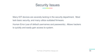 Security Issues
The Power of PowerPoint | thepopp.com 88
Many IOT devices are severely lacking in the security department. Most
lack basic security, and many utilize outdated firmware.
Human Error (use of default usernames and passwords). Allows hackers
to quickly and easily gain access to system.
 