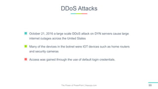 DDoS Attacks
The Power of PowerPoint | thepopp.com 89
October 21, 2016 a large scale DDoS attack on DYN servers cause large
internet outages across the United States
Many of the devices in the botnet were IOT devices such as home routers
and security cameras
Access was gained through the use of default login credentials.
 