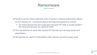 Ransomware
The Power of PowerPoint | thepopp.com 90
 Hackers use the classic approach when it comes to utilizing ransomware attacks
on IOT devices (I.E. Locking the device and requiring payment to unlock).
 For many devices this isn’t a big issue because IOT data is usually stored in
the cloud and devices can easily be reset.
 This can become an issue with medical IOT devices such as drug pumps and
pacemakers.
 Will typically be used for timed attacks when devices cannot be easily reset.
 
