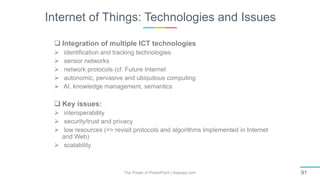 Internet of Things: Technologies and Issues
The Power of PowerPoint | thepopp.com 91
 Integration of multiple ICT technologies
 identiﬁcation and tracking technologies
 sensor networks
 network protocols (cf. Future Internet
 autonomic, pervasive and ubiquitous computing
 AI, knowledge management, semantics
 Key issues:
 interoperability
 security/trust and privacy
 low resources (=> revisit protocols and algorithms implemented in Internet
and Web)
 scalability
 