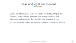 Social and legal issues in IoT
The Power of PowerPoint | thepopp.com 92
But the life of the average citizen will also be affected by changing the
relation of power between those that have access to the acquired
information and can control the information and those that do not.
IoT devices can be hacked with significant dangers to safety and property
 