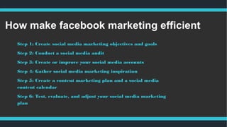 How make facebook marketing efficient
Step 1: Create social media marketing objectives and goals
Step 2: Conduct a social media audit
Step 3: Create or improve your social media accounts 
Step 4: Gather social media marketing inspiration
Step 5: Create a content marketing plan and a social media
content calendar
Step 6: Test, evaluate, and adjust your social media marketing
plan 
 