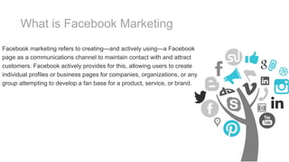 What is Facebook Marketing
Facebook marketing refers to creating—and actively using—a Facebook
page as a communications channel to maintain contact with and attract
customers. Facebook actively provides for this, allowing users to create
individual profiles or business pages for companies, organizations, or any
group attempting to develop a fan base for a product, service, or brand.
 