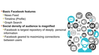 Basic Facebook features
News Feed
Timeline (Profile)
Graph Search
Social density of audience is magnified
Facebook is largest repository of deeply personal
information
Facebook geared to maximizing connections
between users
 