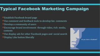 Typical Facebook Marketing Campaign
Establish Facebook brand page
Use comment and feedback tools to develop fan comments
Develop a community of users
Encourage brand involvement through video, rich media,
contests
Use display ads for other Facebook pages and social search
Display Like button liberally
 