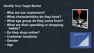 Identify Your Target Market
– Who are our customers?
– What characteristics do they have?
– What age group do they come from?
– What are their spending or shopping
habits?
– Do they shop online?
– Customer locations
– Gender
– Age
 