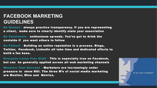 FACEBOOK MARKETING
GUIDELINES
Be Honest - always practice transparency. If you are representing
a client, make sure to clearly identify state your association
Be Passionate - enthusiasm spreads. You’ve got to drink the
coolaide if you want others to follow
Be Patient - Building an online reputation is a process. Blogs,
Twitter, Facebook, LinkedIn all take time and dedicated efforts to
build a fan base.
Everyone Loves Free Stuff - This is especially true on Facebook,
but can be generally applied across all web marketing channels
Measure Your Success - Marketers are increasingly under
pressure to show ROI. The three M’s of social media marketing
are Monitor, Mine and Metrics.
 
