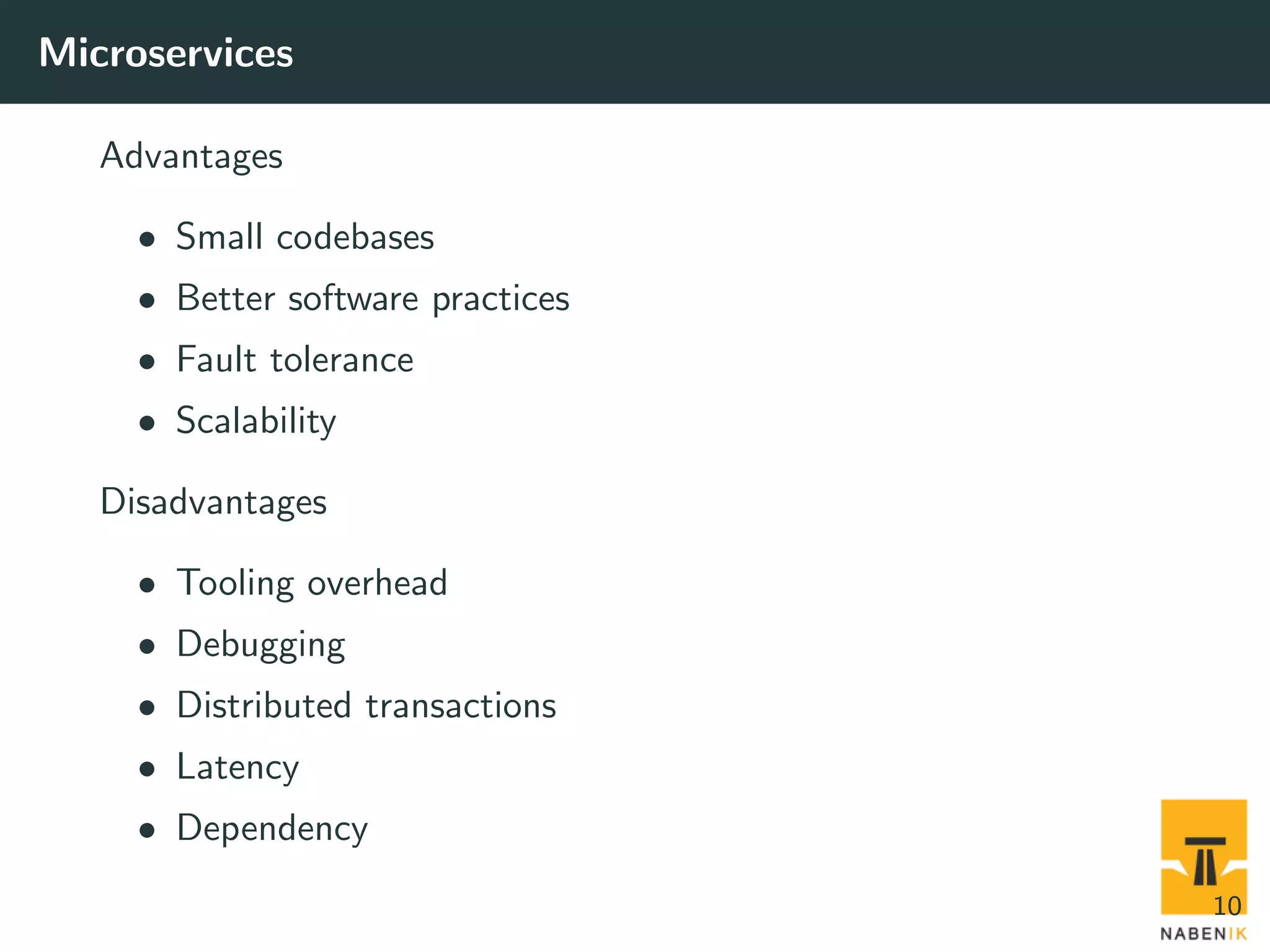 Microservices Advantages • Small codebases • Better software practices • Fault tolerance • Scalability Disadvantages • Tooling overhead • Debugging • Distributed transactions • Latency • Dependency 10 
