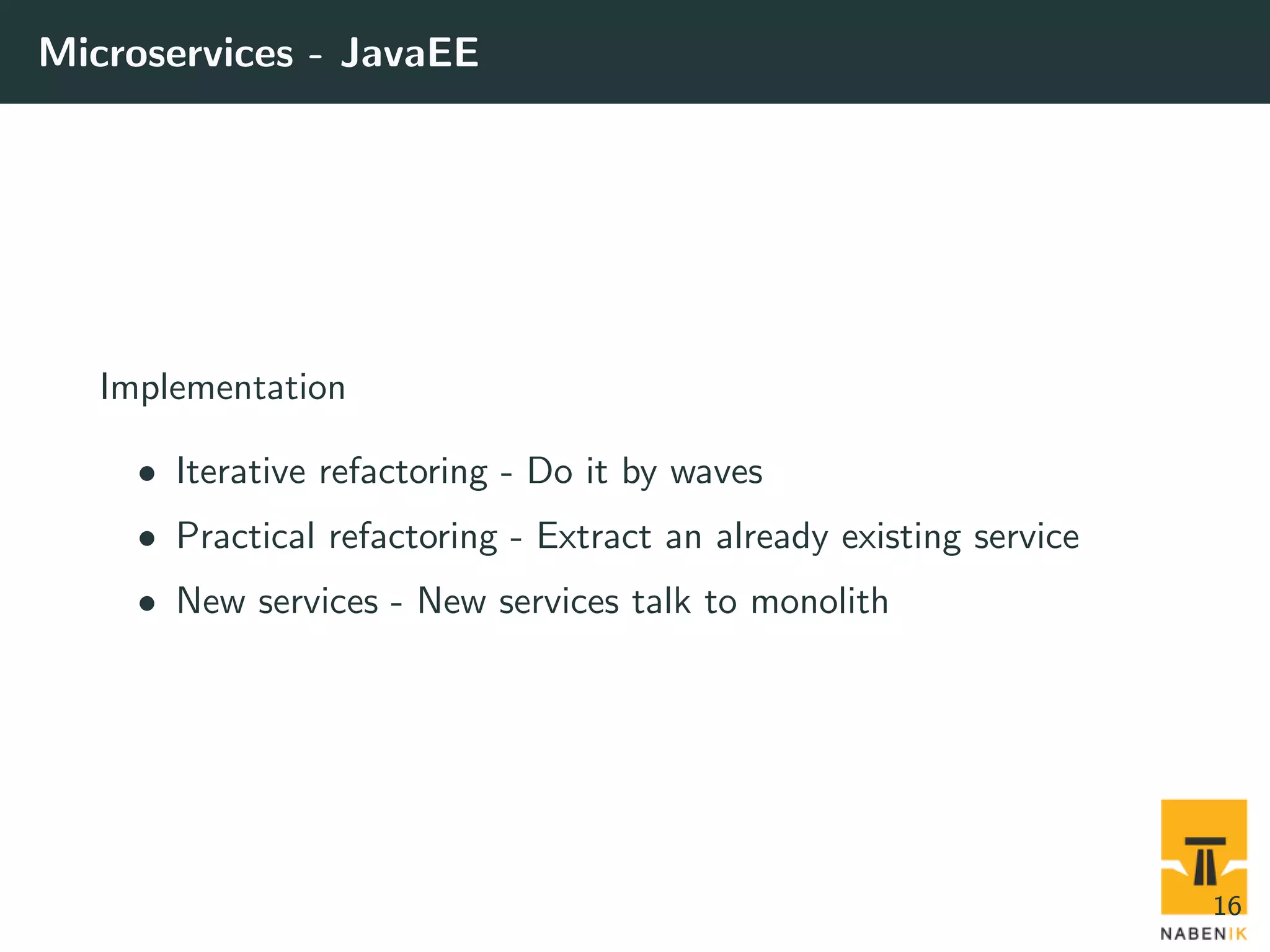 Microservices - JavaEE Implementation • Iterative refactoring - Do it by waves • Practical refactoring - Extract an already existing service • New services - New services talk to monolith 16 