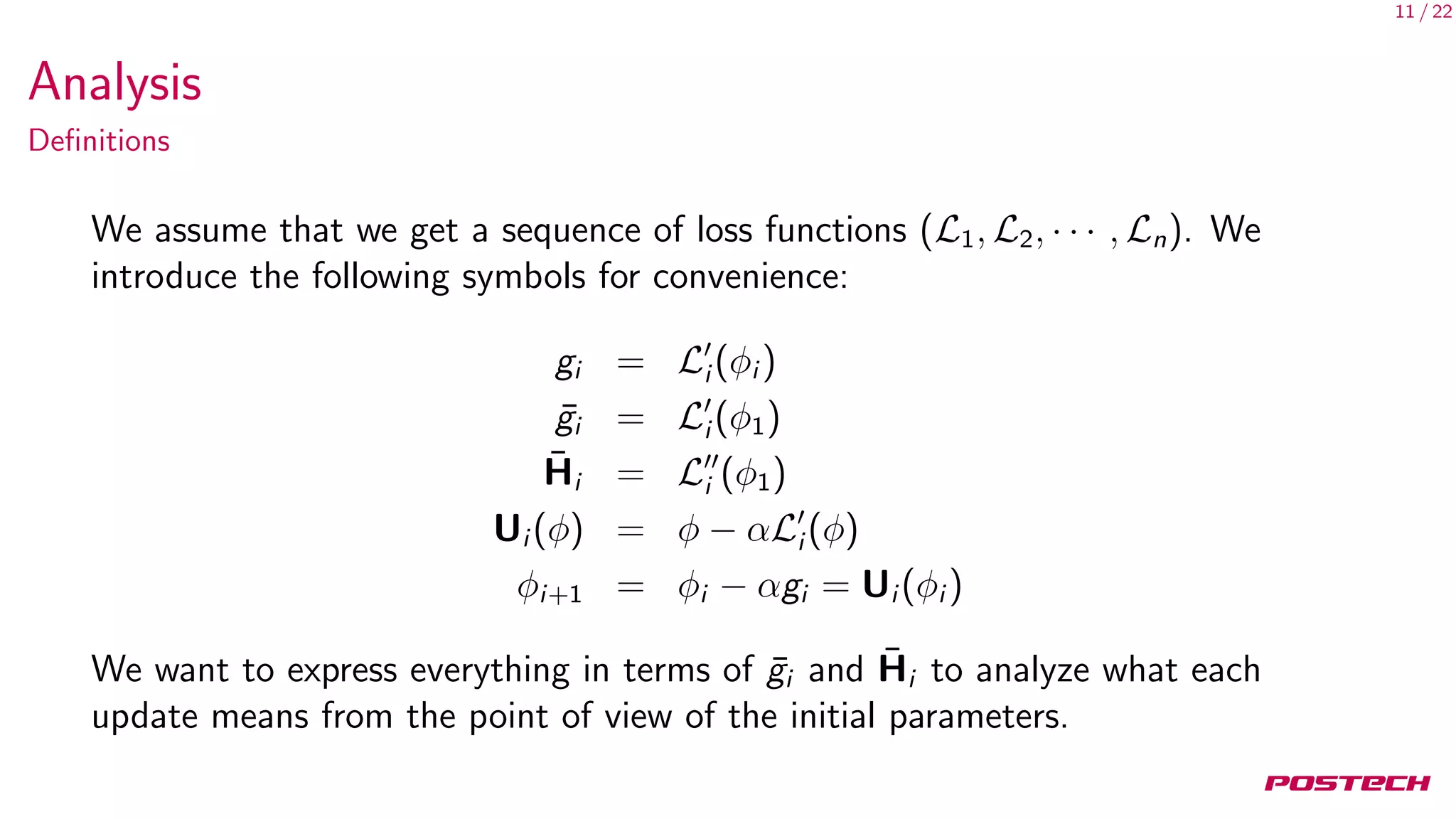 11 / 22
Analysis
Deﬁnitions
We assume that we get a sequence of loss functions (L1, L2, · · · , Ln). We
introduce the following symbols for convenience:
gi = Li (φi )
¯gi = Li (φ1)
¯Hi = Li (φ1)
Ui (φ) = φ − αLi (φ)
φi+1 = φi − αgi = Ui (φi )
We want to express everything in terms of ¯gi and ¯Hi to analyze what each
update means from the point of view of the initial parameters.
 